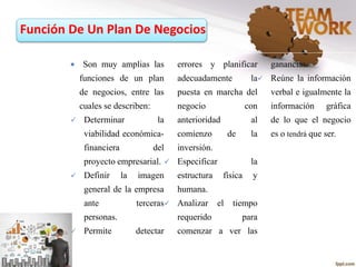 Función De Un Plan De Negocios
 Son muy amplias las
funciones de un plan
de negocios, entre las
cuales se describen:
 Determinar la
viabilidad económica-
financiera del
proyecto empresarial.
 Definir la imagen
general de la empresa
ante terceras
personas.
 Permite detectar
errores y planificar
adecuadamente la
puesta en marcha del
negocio con
anterioridad al
comienzo de la
inversión.
 Especificar la
estructura física y
humana.
 Analizar el tiempo
requerido para
comenzar a ver las
ganancias.
 Reúne la información
verbal e igualmente la
información gráfica
de lo que el negocio
es o tendrá que ser.
 