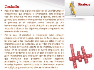 Conclusión
• Podemos decir que el plan de negocios es un instrumento
fundamental que prepara el empresario, para cualquier
tipo de empresa ya sea micro, pequeña, mediana y
grande, para enfrentar cualquier tipo de problema que se
le presente en el mercado. Como también es una
herramienta básica para darle dirección a la empresa y así
ayudarle a alcanzar los objetivos, siempre asegurando los
intereses de la empresa.
• Por lo cual el directivo o empresario debe conocer
claramente como se elabora, para que se hace, cuales son
los objetivos y los resultados que esperan obtener con la
implementación de negocios. Es de vital importancia, ya
que no solo sirve como soporte en la empresa, también se
utiliza en la iniciacion, guando al nuevo empresario. En
conclusión podemos decir que un plan de negocios es de
gran importancia para cualquier tipo de empresa debido
que mediante ellos podemos alcanzar objetivos
planteados y así llevar al mercado a lo alto teniendo
mayores ingresos administrativos y obteniendo avances
tecnológicos que mediante a ellos se innova cada día.
 