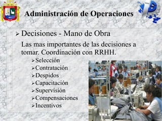 Administración de Operaciones
 Decisiones - Mano de Obra
Las mas importantes de las decisiones a
tomar. Coordinación con RRHH.
Selección
Contratación
Despidos
Capacitación
Supervisión
Compensaciones
Incentivos
 