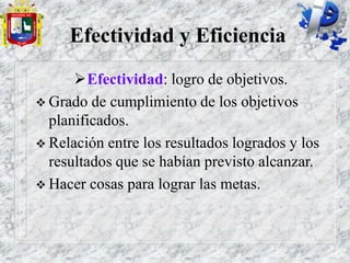 Efectividad y Eficiencia
Efectividad: logro de objetivos.
 Grado de cumplimiento de los objetivos
planificados.
 Relación entre los resultados logrados y los
resultados que se habían previsto alcanzar.
 Hacer cosas para lograr las metas.
 