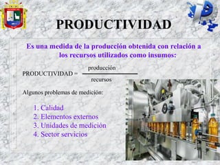 PRODUCTIVIDAD
Es una medida de la producción obtenida con relación a
los recursos utilizados como insumos:
producción
PRODUCTIVIDAD =
recursos
Algunos problemas de medición:
1. Calidad
2. Elementos externos
3. Unidades de medición
4. Sector servicios
 