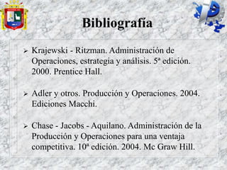 Bibliografía
 Krajewski - Ritzman. Administración de
Operaciones, estrategia y análisis. 5ª edición.
2000. Prentice Hall.
 Adler y otros. Producción y Operaciones. 2004.
Ediciones Macchi.
 Chase - Jacobs - Aquilano. Administración de la
Producción y Operaciones para una ventaja
competitiva. 10ª edición. 2004. Mc Graw Hill.
 