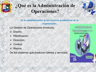 ¿Qué es la Administración de
Operaciones?
Es la administración de los recursos productivos de la
organización.
La Gestión de Operaciones involucra:
 Diseño
 Planificación
 Dirección
 Control
 Mejora
De los sistemas que producen bienes y servicios.
 