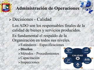 Administración de Operaciones
 Decisiones - Calidad
Los ADO son los responsables finales de la
calidad de bienes y servicios producidos.
Es fundamental el respaldo de la
Organización en todos sus niveles.
Estándares - Especificaciones
Diseños
Métodos - Procedimientos
Capacitación
Inspecciones
 