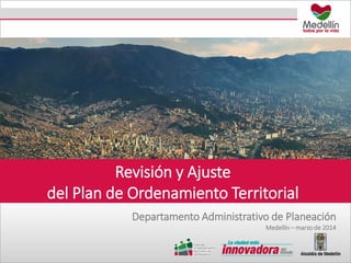Revisión y Ajuste
del Plan de Ordenamiento Territorial
Departamento Administrativo de Planeación
Medellín – marzo de 2014
 