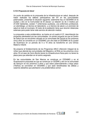 Plan de Ordenamiento Territorial del Municipio Guaimaca

8.10.5 Propuesta de Salud

Un punto de partida en la propuesta de la infraestructura en salud, después de
haber realizado los talleres participativos del OT en las comunidades
potenciadas, presentan la situación siguiente: solamente hay un CESAMO en la
ciudad y otro en la Comunidad de El Zarzal. La relación es de 3 medico por
27,436 habitantes, existen 7 enfermeras auxiliares, una enfermera profesional,
un odontólogo, un técnico en laboratorio, y un técnico de salud y un promotor de
salud en todo el municipio. El resto de la población tiene que recorrer distancias
extensas para poder tener este servicio de atención medica.
La propuesta a esta problemática, se ilustra en el cuadro # 37, describiendo los
proyectos planteados por las comunidades. Un primer proyecto es que el Centro
de Salud que se encuentra ubicado en la comunidad del Zarzal en los próximos
cinco años se convierta en un CESAMO; por otro lado el CESAMO de la ciudad
de Guaimaca en un periodo de 5 a 10 años se transforme en una Clínica
Materno Infantil.
Se propone el fortalecimiento de los Programas AIN-C (Atención Integral de la
niñez) que atienda las comunidades del Majastre y el Riíto en los próximos cinco
años. En el caso de Cerro Bonito tienen la infraestructura física pero no tienen la
plaza para que atiendan en el centro asignado.
En las comunidades de San Marcos se construya un CESAMO y en el
Guaracacal la propuesta es que se construya un CESAR y otro en la comunidad
de Sanquín en los próximos 5 años y que estos potencialmente a largo plazo
(10años) se conviertan en CESAMO y que sean beneficiadas las aldeas y
caseríos aledaños que plantearon una problemática común

Elaborado por el Centro de Estudios Ambientales de Honduras

105

 