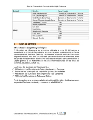 Plan de Ordenamiento Territorial del Municipio Guaimaca

Entidad

CEAH

II.

Nombre

Cargo/Unidad

Ángel Sierra Martínez
Luís Edgardo Aguilar
Geidi Mariela Sierra Trejo
Carmen Marisela Alvarado Sierra
José Reyes Chirinos
Miriam Reyes Pinto
Luís Solís
Erick Guillen
Nelly Patricia Sandoval
Cincy Rosa
Irina Guardiola
Gabriela Cerrato

Comisión de Ordenamiento Territorial
Comisión de Ordenamiento Territorial
Comisión de Ordenamiento Territorial
Comisión de Ordenamiento Territorial
CEAH
CEAH
CEAH
CEAH
CEAH
CEAH
CEAH
CEAH

ÁREA DE ESTUDIO

2.1 Localización Geográfica y Estratégica

El Municipio de Guaimaca se encuentra ubicado a unos 90 kilómetros al
suroeste de la ciudad de Tegucigalpa, sobre la carretera que comunica la Capital
con la ciudad de Juticalpa, Olancho. La cabecera municipal se localiza sobre un
pequeño altiplano y ha sido un sitio ideal para la instalación de industrias, entre
las que se destacan las de aserrío. Por otro lado la cercanía de Guaimaca con la
Capital permite a los habitantes de la zona interrelacionarse en las áreas de
comercio, educación, salud, etc.
Los límites del Municipio son los siguientes:
 Al Norte con los Municipios de Orica, San Ignacio y Guayape
 Al Sur con los Municipios de Teupasenti y San Juan de Flores
 Al Este con los Municipios de Campamento y La Concordia
 Al Oeste los Municipios de Talanga y Cedros
En el siguiente mapa se muestra la localización del Municipio de Guaimaca con
respecto al Territorio Nacional y con respecto a la MANOFM.

Elaborado por el Centro de Estudios Ambientales de Honduras

11

 