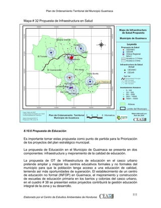 Plan de Ordenamiento Territorial del Municipio Guaimaca

Mapa # 32 Propuesta de Infraestructura en Salud

8.10.6 Propuesta de Educación

Es importante tomar estas propuesta como punto de partida para la Priorización
de los proyectos del plan estratégico municipal.
La propuesta de Educación en el Municipio de Guaimaca se presenta en dos
componentes: infraestructura y mejoramiento de la calidad de educación.
La propuesta de OT de infraestructura de educación en el casco urbano
pretende ampliar y mejorar los centros educativos formales y no formales del
municipio para que la población tenga acceso a una educación de calidad,
teniendo así más oportunidades de superación. El establecimiento de un centro
de educación no formal (INFOP) en Guaimaca, el mejoramiento y construcción
de escuelas de educación primaria en los barrios y colonias del casco urbano,
en el cuadro # 38 se presentan estos proyectos contribuirá la gestión educación
integral de la zona y su desarrollo.

Elaborado por el Centro de Estudios Ambientales de Honduras

111

 