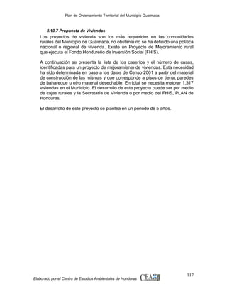 Plan de Ordenamiento Territorial del Municipio Guaimaca

8.10.7 Propuesta de Viviendas

Los proyectos de vivienda son los más requeridos en las comunidades
rurales del Municipio de Guaimaca, no obstante no se ha definido una política
nacional o regional de vivienda. Existe un Proyecto de Mejoramiento rural
que ejecuta el Fondo Hondureño de Inversión Social (FHIS).
A continuación se presenta la lista de los caseríos y el número de casas,
identificadas para un proyecto de mejoramiento de viviendas. Esta necesidad
ha sido determinada en base a los datos de Censo 2001 a partir del material
de construcción de las mismas y que corresponde a pisos de tierra, paredes
de bahareque u otro material desechable: En total se necesita mejorar 1,317
viviendas en el Municipio. El desarrollo de este proyecto puede ser por medio
de cajas rurales y la Secretaría de Vivienda o por medio del FHIS, PLAN de
Honduras.
El desarrollo de este proyecto se plantea en un periodo de 5 años.

Elaborado por el Centro de Estudios Ambientales de Honduras

117

 