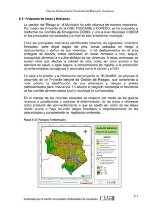 Plan de Ordenamiento Territorial del Municipio Guaimaca

8.11 Propuesta de Áreas a Restaurar.

La gestión del Riesgo en el Municipio ha sido valorada de manera importante.
Por medio del Proyecto de la ONG TROCAIRE y COPECO, se ha procedido a
conformar los Comités de Emergencia CODEL y uno a nivel Municipal CODEM
en las principales comunidades y a nivel de todo el territorio municipal.
Entre las principales amenazas identificadas tenemos las siguientes: incendios
forestales, corte ilegal plagas del pino, zonas pobladas en riesgo a
deslizamientos o daños en sus viviendas, y los deslizamientos en el área
protegida de Misoco, zonas edificadas en áreas cercanas a ríos, sequía,
inseguridad alimentaría y vulnerabilidad de las viviendas. A estas amenazas se
suman otras que afectan la calidad de vida, como ser poco acceso a los
servicios de salud, a agua segura, a conocimientos de higiene, a la prevención
de enfermedades contagiosas y terminales como el cáncer y el VIH.
En base a lo anterior y a información del proyecto de TROCAIRE, se propone el
desarrollo de un Proyecto Integral de Gestión de Riesgos, que comprenda a
nivel urbano la identificación de sus amenazas y riesgos y planes
particularizados para resolverlos. En adición el proyecto contempla el monitoreo
de los comités de emergencia local y municipal ya conformados.
En el manejo de los recursos naturales se propone por medio de los guarda
recursos o paratécnicos a contratar al determinación de las áreas a reforestar
como producto del aprovechamiento a que es objeto así como de las áreas
donde ocurra o haya ocurrido plagas forestales o empoderamiento de las
comunidades y conocimiento de legislación ambiental.
Mapa # 34 Riesgos Ambientales

Elaborado por el Centro de Estudios Ambientales de Honduras

119

 