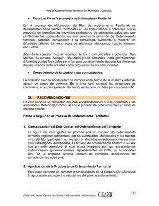 Plan de Ordenamiento Territorial del Municipio Guaimaca

•

Participación en la propuesta de Ordenamiento Territorial

En el proceso de elaboración del Plan de ordenamiento Territorial, se
desarrollaron cinco talleres territoriales en las comunidades a potenciar, con el
propósito de identificar los proyectos productivos, de educación, salud, etc. que
planteaban las comunidades; en este proceso la comisión de Ordenamiento
territorial participo: convocando a la comunidad, ayudando a moderar los
diferentes talleres, tomando listas de asistencia, elaborando ayudas visuales,
entre otros.
Además la comisión hizo el recorrido de las 5 comunidades a potenciar: San
Marcos, Guaimaca, Sanquín, Río Abajo y Los Chelones, para georeferenciar
diferentes puntos los cuales servirían para posteriormente elaborar los diferentes
mapas urbanos tanto actuales como propuestos de las comunidades.
•

Conocimiento de la ciudad y sus comunidades.

La comisión tuvo la oportunidad de conocer cada barrio de la ciudad y además
aplicar un censo de vivienda. En el área rural conoció las tendencias de
crecimiento y las principales limitantes de estas comunidades para su desarrollo.
XI.
RECOMENDACIONES
En este capitulo se presentan algunas recomendaciones que le permitirán a las
autoridades Municipales continuar con el proceso de ordenamiento Territorial de
manera exitosa.
Pasos a Seguir en el Proceso de Ordenamiento Territorial
1. Consolidación del Ente Gestor del Ordenamiento del Territorio
La figura del ente gestor se propone sea un consejo de ordenamiento
territorial regional conformado por las autoridades Municipales y las fuerzas
vivas del Municipio que a su vez estarán divididos en subcomisiones para los
ejes estratégicos identificados. El consejo de ordenamiento contará a su vez
con un ente consultivo el cual estará integrado por los representantes
institucionales, gubernamentales, representantes de ONG, de la sociedad
civil, de la empresa privada, cámara de comercio, asociaciones de
ganaderos, sociedad civil.
2. Aprobación de la Propuesta de Ordenamiento Territorial
Este paso consiste en someter a consideración de la Corporación Municipal
la aprobación los aspectos vinculantes del plan de ordenamiento.

Elaborado por el Centro de Estudios Ambientales de Honduras

122

 