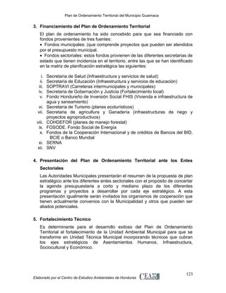 Plan de Ordenamiento Territorial del Municipio Guaimaca

3. Financiamiento del Plan de Ordenamiento Territorial
El plan de ordenamiento ha sido concebido para que sea financiado con
fondos provenientes de tres fuentes:
• Fondos municipales: (que comprende proyectos que pueden ser atendidos
por el presupuesto municipal.
• Fondos sectoriales: estos fondos provienen de las diferentes secretarias de
estado que tienen incidencia en el territorio, entre las que se han identificado
en la matriz de planificación estratégica las siguientes:
i.
ii.
iii.
iv.
v.
vi.
vii.
viii.
ix.
x.
xi.
xii.

Secretaría de Salud (Infraestructura y servicios de salud)
Secretaría de Educación (Infraestructura y servicios de educación)
SOPTRAVI (Carreteras intermunicipales y municipales)
Secretaria de Gobernación y Justicia (Fortalecimiento local)
Fondo Hondureño de Inversión Social FHIS (Vivienda e infraestructura de
agua y saneamiento)
Secretaría de Turismo (planes ecoturísticos)
Secretaria de agricultura y Ganadería (infraestructuras de riego y
proyectos agroproductivos)
COHDEFOR (planes de manejo forestal)
FOSODE. Fondo Social de Energía
Fondos de la Cooperación Internacional y de créditos de Bancos del BID,
BCIE o Banco Mundial
SERNA
SNV

4. Presentación del Plan de Ordenamiento Territorial ante los Entes
Sectoriales
Las Autoridades Municipales presentarán el resumen de la propuesta de plan
estratégico ante los diferentes entes sectoriales con el propósito de concertar
la agenda presupuestaria a corto y mediano plazo de los diferentes
programas y proyectos a desarrollar por cada eje estratégico. A esta
presentación igualmente serán invitados los organismos de cooperación que
tienen actualmente convenios con la Municipalidad y otros que pueden ser
aliados potenciales.
5. Fortalecimiento Técnico
Es determinante para el desarrollo exitoso del Plan de Ordenamiento
Territorial el fortalecimiento de la Unidad Ambiental Municipal para que se
transforme en Unidad Técnica Municipal incorporando técnicos que cubran
los ejes estratégicos de Asentamientos Humanos, Infraestructura,
Sociocultural y Económico.

Elaborado por el Centro de Estudios Ambientales de Honduras

123

 