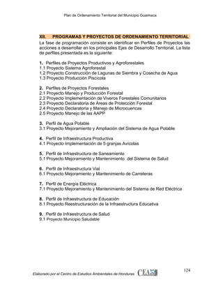 Plan de Ordenamiento Territorial del Municipio Guaimaca

XII.
PROGRAMAS Y PROYECTOS DE ORDENAMIENTO TERRITORIAL
La fase de programación consiste en identificar en Perfiles de Proyectos las
acciones a desarrollar en los principales Ejes de Desarrollo Territorial. La lista
de perfiles presentada es la siguiente:
1. Perfiles de Proyectos Productivos y Agroforestales
1.1 Proyecto Sistema Agroforestal
1.2 Proyecto Construcción de Lagunas de Siembra y Cosecha de Agua
1.3 Proyecto Producción Piscícola
2. Perfiles de Proyectos Forestales
2.1 Proyecto Manejo y Producción Forestal
2.2 Proyecto Implementación de Viveros Forestales Comunitarios
2.3 Proyecto Declaratoria de Áreas de Protección Forestal
2.4 Proyecto Declaratoria y Manejo de Microcuencas
2.5 Proyecto Manejo de las AAPP
3. Perfil de Agua Potable
3.1 Proyecto Mejoramiento y Ampliación del Sistema de Agua Potable
4. Perfil de Infraestructura Productiva
4.1 Proyecto Implementación de 5 granjas Avícolas
5. Perfil de Infraestructura de Saneamiento
5.1 Proyecto Mejoramiento y Mantenimiento del Sistema de Salud
6. Perfil de Infraestructura Vial
6.1 Proyecto Mejoramiento y Mantenimiento de Carreteras
7. Perfil de Energía Eléctrica
7.1 Proyecto Mejoramiento y Mantenimiento del Sistema de Red Eléctrica
8. Perfil de Infraestructura de Educación
8.1 Proyecto Reestructuración de la Infraestructura Educativa
9. Perfil de Infraestructura de Salud
9.1 Proyecto Municipio Saludable

Elaborado por el Centro de Estudios Ambientales de Honduras

124

 