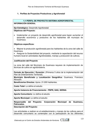 Plan de Ordenamiento Territorial del Municipio Guaimaca

1. Perfiles de Proyectos Productivos y Agroforestal

1.1 PERFIL DE PROYECTO SISTEMA AGROFORESTAL
INFORMACIÓN GENERAL

Eje Estratégico: Desarrollo Agroforestal
Objetivos del Proyecto:
•

Implementar un proyecto de desarrollo agroforestal para lograr aumentar el
desarrollo económico y productivo de los habitantes del municipio de
Guaimaca.

Objetivos específicos:
• Mejorar la producción agroforestal para los habitantes de la zona del valle de
Guaimaca.
• Asegurar la Sostenibilidad del proyecto, mediante la capacitación del recurso
humano local en actividades Agroforestales, manejo y producción de cultivos.
Justificación del Proyecto
La zona del valle del Municipio de Guaimaca requiere de implementación de
técnicas de cultivo en agroforestería.
Periodo de Ejecución / Duración: (Primeros 5 años de la implementación del
Plan de Ordenamiento Territorial).
Municipio Beneficiado y Localización Geográfica: Guaimaca, Francisco
Morazán.
Beneficiarios Directos: Aprox. 21,000 habitantes.
Costo Total: Lo define el estudio
Aporte Instancia de Financiamiento : PBPR, SAG, SERNA
Aporte Comunitario: Lo define el estudio
Aporte Municipal: Lo define el estudio
Responsable del Proyecto:
Patronatos.
Descripción del Proyecto:

Corporación

Municipal

de

Guaimaca,

Las actividades a realizar en el establecimiento y manejo de los cultivos para el
desarrollo comunitario se contemplan con la participación de los diferentes

Elaborado por el Centro de Estudios Ambientales de Honduras

125

 