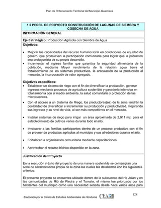 Plan de Ordenamiento Territorial del Municipio Guaimaca

1.2 PERFIL DE PROYECTO CONSTRUCCIÓN DE LAGUNAS DE SIEMBRA Y
COSECHA DE AGUA
INFORMACIÓN GENERAL
Eje Estratégico: Producción Agrícola con Siembra de Agua
Objetivos:
•
•

Mejorar las capacidades del recurso humano local en condiciones de equidad de
género, que promuevan la participación comunitaria para lograr que la población
sea protagonista de su propio desarrollo.
Incrementar el ingreso familiar que garantice la seguridad alimentaría de la
población, mediante Mayor rendimiento de la relación agua tierra el
fortalecimiento de los sistemas productivos, la articulación de la producción al
mercado, la incorporación de valor agregado.

Objetivos específicos:
• Establecer un sistema de riego con el fin de diversificar la producción, generar
ingresos mediante procesos de agricultura sostenible y ganadería intensiva en
total armonía con el medio ambiente, la salud comunitaria y protección de las
microcuencas.
•

Con el acceso a un Sistema de Riego, los productores(as) de la zona tendrán la
posibilidad de diversificar e incrementar su producción y productividad, mejorando
sus ingresos y su nivel de vida, al ser más competitivos en el mercado.

•

Instalar sistemas de riego para irrigar un área aproximada de 2,911 mz para el
establecimiento de cultivos varios durante todo el año.

•

Involucrar a las familias participantes dentro de un proceso productivo con el fin
de proveer de productos agrícolas al municipio y sus alrededores durante el año.

•

Fortalecer la organización comunitaria mediante capacitaciones.

•

Aprovechar el recurso hídrico disponible en la zona.

Justificación del Proyecto
En la ejecución y éxito del proyecto de una manera sostenible se contemplan una
serie de características propia de la zona las cuales las detallamos con los siguientes
criterios:
El presente proyecto se encuentra ubicado dentro de la subcuenca del río Jalan y en
las comunidades de Rió de Piedra y el Tomate, el mismo fue priorizado por los
habitantes del municipio como una necesidad sentida desde hace varios años para

Elaborado por el Centro de Estudios Ambientales de Honduras

128

 