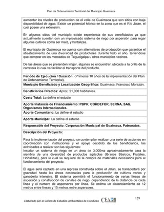 Plan de Ordenamiento Territorial del Municipio Guaimaca

aumentar los niveles de producción de el valle de Guaimaca que son sitios con baja
disponibilidad de agua. Existe un potencial hídrico en la zona que es el Río Jalan, el
cual posee una extensión.
En algunos sitios del municipio existe experiencia de sus beneficiados ya que
actualmente cuentan con un improvisado sistema de riego por aspersión para regar
algunos cultivos como ser maíz, y hortalizas.
El municipio de Guaimaca no cuenta con alternativas de producción que garantice el
abastecimiento de una diversidad de productores durante todo el año, teniéndose
que comprar en los mercados de Tegucigalpa u otros municipios vecinos.
De las áreas que se pretenden irrigar, algunas se encuentran ubicada a la orilla de la
carretera lo cual va facilitar el transporte del producto.
Periodo de Ejecución / Duración: (Primeros 10 años de la implementación del Plan
de Ordenamiento Territorial).
Municipio Beneficiado y Localización Geográfica: Guaimaca, Francisco Morazán.
Beneficiarios Directos: Aprox. 21,000 habitantes.
Costo Total: Lo define el estudio
Aporte Instancia de Financiamiento: PBPR, COHDEFOR, SERNA, SAG,
Organismos Internacionales.
Aporte Comunitario: Lo define el estudio
Aporte Municipal: Lo define el estudio
Responsable del Proyecto: Corporación Municipal de Guaimaca, Patronatos.
Descripción del Proyecto:
Para la implementación del proyecto se contemplan realizar una serie de acciones en
coordinación con instituciones y el apoyo decidido de los beneficiarios, las
actividades a realizar son las siguientes:
Instalar un sistema de riego en un área de 3,000mz aproximadamente para la
siembra de una diversidad de productos agrícolas (Granos Básicos, Frutales,
Hortalizas), para lo cual se requiere de la compra de materiales necesarios para el
funcionamiento del proyecto.
El agua será captada en una represa construida sobre el Jalan, se transportará por
gravedad hasta las áreas destinadas para la producción de cultivos varios y
ganadería intensiva. El sistema permitirá el funcionamiento de varias líneas de
aspersión y construcción de canales de riego, dependiendo de la distancia de cada
línea y él numero de aspersores por línea. Se estima un distanciamiento de 12
metros entre líneas y 15 metros entre aspersores.

Elaborado por el Centro de Estudios Ambientales de Honduras

129

 