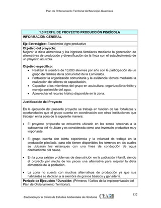 Plan de Ordenamiento Territorial del Municipio Guaimaca

1.3 PERFIL DE PROYECTO PRODUCCIÓN PISCÍCOLA
INFORMACIÓN GENERAL
Eje Estratégico: Económico Agro productivo
Objetivo del proyecto:
Mejorar la dieta alimenticia y los ingresos familiares mediante la generación de
alternativas de producción y diversificación de la finca con el establecimiento de
un proyecto acuícola.
Objetivo especifico:
• Realizar la siembra de 10,000 alevines por año con la participación de un
grupo de familias de la comunidad de la Esmeralda.
• Fortalecer la organización comunitaria y la asistencia técnica mediante la
realización de talleres de capacitación.
• Capacitar a los miembros del grupo en acuicultura, organización/crédito y
manejo sostenible del agua.
• Aprovechar el recurso hídrico disponible en la zona.
Justificación del Proyecto
En la ejecución del presente proyecto se trabaja en función de las fortalezas y
oportunidades que el grupo cuenta en coordinación con otras instituciones que
trabajan en la zona de la siguiente manera:
•

El proyecto propuesto se encuentra ubicado en las zonas cercanas a la
subcuenca del río Jalan y es considerada como una inversión productiva muy
importante.

•

El grupo cuenta con cierta experiencia y la voluntad de trabajo en la
producción piscícola, para ello tienen disponibles los terrenos en los cuales
se ubicaran los estanques con una línea de conducción de agua
directamente del cause.

•

En la zona existen problemas de desnutrición en la población infantil, siendo
el proyecto por medio de los peces una alternativa para mejorar la dieta
alimenticia de la población.

•

La zona no cuenta con muchas alternativas de producción ya que sus
habitantes se dedican a la siembra de granos básicos y ganadería.
Periodo de Ejecución / Duración: (Primeros 10años de la implementación del
Plan de Ordenamiento Territorial).

Elaborado por el Centro de Estudios Ambientales de Honduras

132

 