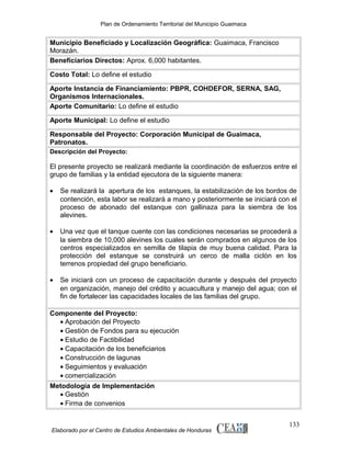 Plan de Ordenamiento Territorial del Municipio Guaimaca

Municipio Beneficiado y Localización Geográfica: Guaimaca, Francisco
Morazán.
Beneficiarios Directos: Aprox. 6,000 habitantes.
Costo Total: Lo define el estudio
Aporte Instancia de Financiamiento: PBPR, COHDEFOR, SERNA, SAG,
Organismos Internacionales.
Aporte Comunitario: Lo define el estudio
Aporte Municipal: Lo define el estudio
Responsable del Proyecto: Corporación Municipal de Guaimaca,
Patronatos.
Descripción del Proyecto:

El presente proyecto se realizará mediante la coordinación de esfuerzos entre el
grupo de familias y la entidad ejecutora de la siguiente manera:
•

Se realizará la apertura de los estanques, la estabilización de los bordos de
contención, esta labor se realizará a mano y posteriormente se iniciará con el
proceso de abonado del estanque con gallinaza para la siembra de los
alevines.

•

Una vez que el tanque cuente con las condiciones necesarias se procederá a
la siembra de 10,000 alevines los cuales serán comprados en algunos de los
centros especializados en semilla de tilapia de muy buena calidad. Para la
protección del estanque se construirá un cerco de malla ciclón en los
terrenos propiedad del grupo beneficiario.

•

Se iniciará con un proceso de capacitación durante y después del proyecto
en organización, manejo del crédito y acuacultura y manejo del agua; con el
fin de fortalecer las capacidades locales de las familias del grupo.

Componente del Proyecto:
• Aprobación del Proyecto
• Gestión de Fondos para su ejecución
• Estudio de Factibilidad
• Capacitación de los beneficiarios
• Construcción de lagunas
• Seguimientos y evaluación
• comercialización
Metodología de Implementación
• Gestión
• Firma de convenios

Elaborado por el Centro de Estudios Ambientales de Honduras

133

 