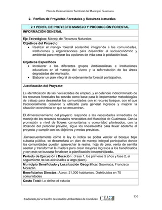 Plan de Ordenamiento Territorial del Municipio Guaimaca

2. Perfiles de Proyectos Forestales y Recursos Naturales
2.1 PERFIL DE PROYECTO MANEJO Y PRODUCCIÓN FORESTAL
INFORMACIÓN GENERAL
Eje Estratégico: Manejo de Recursos Naturales
Objetivos del Proyecto:
• Realizar el manejo forestal sostenible integrando a las comunidades,
instituciones y organizaciones para desarrollar el socioeconómico y
ambiental para mejorar las opciones de vida para la población local.
Objetivos Específicos
• Involucrar a los diferentes grupos Ambientalistas e instituciones
educativas en el manejo del vivero y la reforestación de las áreas
degradadas del municipio.
• Elaborar un plan integral de ordenamiento forestal participativo.
Justificación del Proyecto:
La identificación de las necesidades de empleo, y el deterioro indiscriminado de
los recursos forestales ha servido como base para la implementar metodologías
de trabajo para desarrollar las comunidades con el recurso bosque, con el que
tradicionalmente conviven y utilizarlo para generar ingresos y mejorar la
situación económica en que se encuentran.
El dimensionamiento del proyecto responde a las necesidades inmediatas de
manejo de los recursos naturales renovables del Municipio de Guaimaca. Con la
promoción a nivel de lideres comunitarios y comunidad planteados, con la
dotación del personal previsto, sigue los lineamientos para llevar adelante el
proyecto y cumplir con los objetivos y metas previstos.
.Consecuentemente como la ley lo indica se podrá vender el bosque bajo
subasta pública, se desarrollará un plan de manejo integral participativo donde
las comunidades puedan aprovechar la resina, hoja de pino, venta de semilla
aserrar y transformar la madera para crear mayores ingresos a los beneficiarios
y con esto se buscará fortalecer la planificación descentralizada.
Periodo de Ejecución / Duración: (Fase 1, los primeros 5 años y fase 2, el
seguimiento de las actividades a largo plazo).
Municipio Beneficiado y Localización Geográfica: Guaimaca, Francisco
Morazán.
Beneficiarios Directos: Aprox. 21,000 habitantes. Distribuidas en 70
comunidades
Costo Total: Lo define el estudio

Elaborado por el Centro de Estudios Ambientales de Honduras

136

 