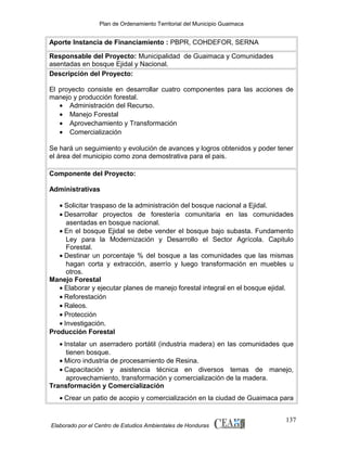 Plan de Ordenamiento Territorial del Municipio Guaimaca

Aporte Instancia de Financiamiento : PBPR, COHDEFOR, SERNA
Responsable del Proyecto: Municipalidad de Guaimaca y Comunidades
asentadas en bosque Ejidal y Nacional.
Descripción del Proyecto:
El proyecto consiste en desarrollar cuatro componentes para las acciones de
manejo y producción forestal.
• Administración del Recurso.
• Manejo Forestal
• Aprovechamiento y Transformación
• Comercialización
Se hará un seguimiento y evolución de avances y logros obtenidos y poder tener
el área del municipio como zona demostrativa para el pais.
Componente del Proyecto:
Administrativas
• Solicitar traspaso de la administración del bosque nacional a Ejidal.
• Desarrollar proyectos de forestería comunitaria en las comunidades
asentadas en bosque nacional.
• En el bosque Ejidal se debe vender el bosque bajo subasta. Fundamento
Ley para la Modernización y Desarrollo el Sector Agrícola. Capitulo
Forestal.
• Destinar un porcentaje % del bosque a las comunidades que las mismas
hagan corta y extracción, aserrío y luego transformación en muebles u
otros.
Manejo Forestal
• Elaborar y ejecutar planes de manejo forestal integral en el bosque ejidal.
• Reforestación
• Raleos.
• Protección
• Investigación.
Producción Forestal
• Instalar un aserradero portátil (industria madera) en las comunidades que
tienen bosque.
• Micro industria de procesamiento de Resina.
• Capacitación y asistencia técnica en diversos temas de manejo,
aprovechamiento, transformación y comercialización de la madera.
Transformación y Comercialización
• Crear un patio de acopio y comercialización en la ciudad de Guaimaca para

Elaborado por el Centro de Estudios Ambientales de Honduras

137

 