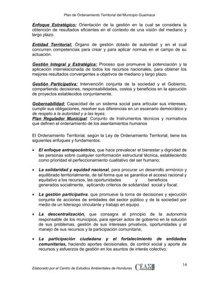 Plan de Ordenamiento Territorial del Municipio Guaimaca

Enfoque Estratégico: Orientación de la gestión en la cual se considera la
obtención de resultados eficientes en el contexto de una visión del mediano y
largo plazo.
Entidad Territorial: Órgano de gestión dotado de autoridad y en el cual
concurren competencias para crear y para aplicar normas en el campo de su
actuación.
Gestión Integral y Estratégica: Proceso que promueve la potenciación y la
aplicación interrelacionada de todos los recursos nacionales, para obtener los
mejores resultados convergentes a objetivos de mediano y largo plazo.
Gestión Participativa: Intervención conjunta de la sociedad y el Gobierno,
compartiendo decisiones, responsabilidades, costos y beneficios en la ejecución
de proyectos establecidos conjuntamente.
Gobernabilidad: Capacidad de un sistema social para articular sus intereses,
cumplir sus obligaciones, resolver sus diferencias en un escenario democrático y
de respeto a la autoridad y a las leyes.
Plan Regulador Municipal: Conjunto de Instrumentos técnicos y normativos
que definen el ordenamiento de los asentamientos humanos
El Ordenamiento Territorial, según la Ley de Ordenamiento Territorial, tiene los
siguientes enfoques y fundamentos:
•

El enfoque antropocéntrico, que hace prevalecer el bienestar y dignidad de
las personas sobre cualquier conformación estructural técnica, estableciendo
como prioridad el perfeccionamiento cualitativo del ser humano;

•

La solidaridad y equidad nacional, para procurar un desarrollo armónico y
equilibrado territorialmente, de tal forma que se garantice el acceso racional y
equitativo a los recursos, las oportunidades
y
beneficios
generados socialmente, aplicando criterios de solidaridad social y fiscal;

•

La gestión participativa, que promueve la toma de decisiones y ejecución
conjunta de acciones de entidades del sector público y de la sociedad por
medio de un liderazgo vinculante y trabajo en equipo.

•

La descentralización, que consagra el principio de la autonomía
responsable de los municipios, para ejercer actos de gobierno en la solución
de sus problemas, gestión de sus intereses privativos, oportunidades y el
manejo de sus recursos y la participación comunitaria;

•

La participación ciudadana y el fortalecimiento de entidades
comunitarias, haciendo aportes decisionales, de control social y aporte de
recursos y esfuerzos de gestión en los asuntos de interés colectivo;

Elaborado por el Centro de Estudios Ambientales de Honduras

14

 