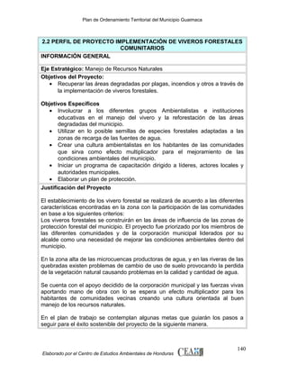 Plan de Ordenamiento Territorial del Municipio Guaimaca

2.2 PERFIL DE PROYECTO IMPLEMENTACIÓN DE VIVEROS FORESTALES
COMUNITARIOS
INFORMACIÓN GENERAL
Eje Estratégico: Manejo de Recursos Naturales
Objetivos del Proyecto:
• Recuperar las áreas degradadas por plagas, incendios y otros a través de
la implementación de viveros forestales.
Objetivos Específicos
• Involucrar a los diferentes grupos Ambientalistas e instituciones
educativas en el manejo del vivero y la reforestación de las áreas
degradadas del municipio.
• Utilizar en lo posible semillas de especies forestales adaptadas a las
zonas de recarga de las fuentes de agua.
• Crear una cultura ambientalistas en los habitantes de las comunidades
que sirva como efecto multiplicador para el mejoramiento de las
condiciones ambientales del municipio.
• Iniciar un programa de capacitación dirigido a líderes, actores locales y
autoridades municipales.
• Elaborar un plan de protección.
Justificación del Proyecto
El establecimiento de los vivero forestal se realizará de acuerdo a las diferentes
características encontradas en la zona con la participación de las comunidades
en base a los siguientes criterios:
Los viveros forestales se construirán en las áreas de influencia de las zonas de
protección forestal del municipio. El proyecto fue priorizado por los miembros de
las diferentes comunidades y de la corporación municipal liderados por su
alcalde como una necesidad de mejorar las condiciones ambientales dentro del
municipio.
En la zona alta de las microcuencas productoras de agua, y en las riveras de las
quebradas existen problemas de cambio de uso de suelo provocando la perdida
de la vegetación natural causando problemas en la calidad y cantidad de agua.
Se cuenta con el apoyo decidido de la corporación municipal y las fuerzas vivas
aportando mano de obra con lo se espera un efecto multiplicador para los
habitantes de comunidades vecinas creando una cultura orientada al buen
manejo de los recursos naturales.
En el plan de trabajo se contemplan algunas metas que guiarán los pasos a
seguir para el éxito sostenible del proyecto de la siguiente manera.

Elaborado por el Centro de Estudios Ambientales de Honduras

140

 