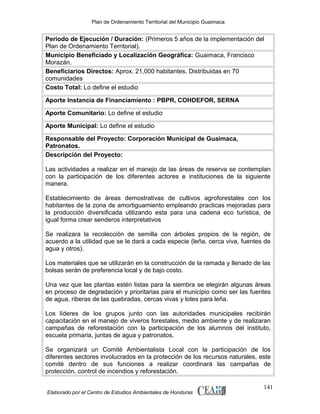 Plan de Ordenamiento Territorial del Municipio Guaimaca

Periodo de Ejecución / Duración: (Primeros 5 años de la implementación del
Plan de Ordenamiento Territorial).
Municipio Beneficiado y Localización Geográfica: Guaimaca, Francisco
Morazán.
Beneficiarios Directos: Aprox. 21,000 habitantes. Distribuidas en 70
comunidades
Costo Total: Lo define el estudio
Aporte Instancia de Financiamiento : PBPR, COHDEFOR, SERNA
Aporte Comunitario: Lo define el estudio
Aporte Municipal: Lo define el estudio
Responsable del Proyecto: Corporación Municipal de Guaimaca,
Patronatos.
Descripción del Proyecto:
Las actividades a realizar en el manejo de las áreas de reserva se contemplan
con la participación de los diferentes actores e instituciones de la siguiente
manera.
Establecimiento de áreas demostrativas de cultivos agroforestales con los
habitantes de la zona de amortiguamiento empleando practicas mejoradas para
la producción diversificada utilizando esta para una cadena eco turística, de
igual forma crear senderos interpretativos
Se realizara la recolección de semilla con árboles propios de la región, de
acuerdo a la utilidad que se le dará a cada especie (leña, cerca viva, fuentes de
agua y otros).
Los materiales que se utilizarán en la construcción de la ramada y llenado de las
bolsas serán de preferencia local y de bajo costo.
Una vez que las plantas estén listas para la siembra se elegirán algunas áreas
en proceso de degradación y prioritarias para el municipio como ser las fuentes
de agua, riberas de las quebradas, cercas vivas y lotes para leña.
Los líderes de los grupos junto con las autoridades municipales recibirán
capacitación en el manejo de viveros forestales, medio ambiente y de realizaran
campañas de reforestación con la participación de los alumnos del instituto,
escuela primaria, juntas de agua y patronatos.
Se organizará un Comité Ambientalista Local con la participación de los
diferentes sectores involucrados en la protección de los recursos naturales, este
comité dentro de sus funciones a realizar coordinará las campañas de
protección, control de incendios y reforestación.
Elaborado por el Centro de Estudios Ambientales de Honduras

141

 