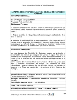 Plan de Ordenamiento Territorial del Municipio Guaimaca

2.3 PERFIL DE PROYECTO DECLARATORIA DE ÁREAS DE PROTECCIÓN
FORESTAL
INFORMACIÓN GENERAL
Eje Estratégico: Manejo de RRNN
Programa: Protección Forestal
Objetivos del Proyecto:
• Declarar zona de reserva las áreas boscosas del municipio, procurando que
los habitantes de los diferentes caseríos ubicados en estas zonas reciban un
beneficio.
• Mejorar la calidad de vida y el desarrollo sostenible para los habitantes de la
zona de reserva.
• Asegurar la Sostenibilidad del proyecto, mediante la capacitación del recurso
humano local en actividades de reforestación, manejo y protección del bosque,
para asegurar que la fuente de agua se mantenga con la calidad y la abundancia
necesaria para beneficio de los habitantes que viven en la reserva.
.
Justificación del Proyecto
La zona boscosa del Municipio de Guaimaca requiere de protección y
conservación, de manera que asegure las fuentes de agua. Para eso se
necesita que la Municipalidad de Guaimaca trabaje mancomunadamente en la
protección de la zona boscosa con las demás organizaciones presentes en el
municipio.
Varios caseríos del municipio utilizan los recursos de este bosque, ya sea para
agua y productos provenientes del bosque. Los patronatos de estas
comunidades están conscientes de que la única manera de asegurar su
presente y su futuro es protegiendo y conservando el área boscosa del
municipio.

Periodo de Ejecución / Duración: (Primeros 5 años de la implementación del
Plan de Ordenamiento Territorial).
Municipio Beneficiado y Localización Geográfica: Guaimaca, Francisco
Morazán.
Beneficiarios Directos: Aprox. 21,000 habitantes.
Costo Total: Lo define el estudio
Aporte Instancia de Financiamiento : PBPR, COHDEFOR, SERNA

Elaborado por el Centro de Estudios Ambientales de Honduras

144

 