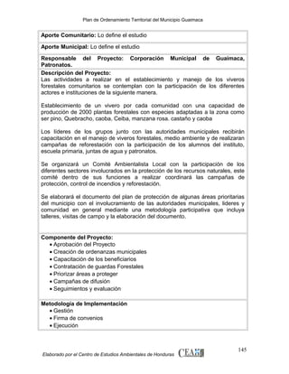 Plan de Ordenamiento Territorial del Municipio Guaimaca

Aporte Comunitario: Lo define el estudio
Aporte Municipal: Lo define el estudio
Responsable del Proyecto: Corporación Municipal de Guaimaca,
Patronatos.
Descripción del Proyecto:
Las actividades a realizar en el establecimiento y manejo de los viveros
forestales comunitarios se contemplan con la participación de los diferentes
actores e instituciones de la siguiente manera.
Establecimiento de un vivero por cada comunidad con una capacidad de
producción de 2000 plantas forestales con especies adaptadas a la zona como
ser pino, Quebracho, caoba, Ceiba, manzana rosa. castaño y caoba
Los líderes de los grupos junto con las autoridades municipales recibirán
capacitación en el manejo de viveros forestales, medio ambiente y de realizaran
campañas de reforestación con la participación de los alumnos del instituto,
escuela primaria, juntas de agua y patronatos.
Se organizará un Comité Ambientalista Local con la participación de los
diferentes sectores involucrados en la protección de los recursos naturales, este
comité dentro de sus funciones a realizar coordinará las campañas de
protección, control de incendios y reforestación.
Se elaborará el documento del plan de protección de algunas áreas prioritarias
del municipio con el involucramiento de las autoridades municipales, lideres y
comunidad en general mediante una metodología participativa que incluya
talleres, visitas de campo y la elaboración del documento.

Componente del Proyecto:
• Aprobación del Proyecto
• Creación de ordenanzas municipales
• Capacitación de los beneficiarios
• Contratación de guardas Forestales
• Priorizar áreas a proteger
• Campañas de difusión
• Seguimientos y evaluación
Metodología de Implementación
• Gestión
• Firma de convenios
• Ejecución

Elaborado por el Centro de Estudios Ambientales de Honduras

145

 