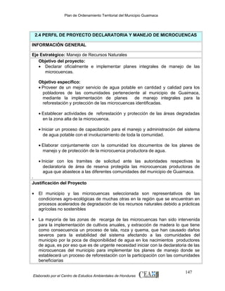 Plan de Ordenamiento Territorial del Municipio Guaimaca

2.4 PERFIL DE PROYECTO DECLARATORIA Y MANEJO DE MICROCUENCAS
INFORMACIÓN GENERAL
Eje Estratégico: Manejo de Recursos Naturales
Objetivo del proyecto:
• Declarar oficialmente e implementar planes integrales de manejo de las
microcuencas.
Objetivo especifico:
• Proveer de un mejor servicio de agua potable en cantidad y calidad para los
pobladores de las comunidades perteneciente al municipio de Guaimaca,
mediante la implementación de planes
de manejo integrales para la
reforestación y protección de las microcuencas identificadas.
• Establecer actividades de reforestación y protección de las áreas degradadas
en la zona alta de la microcuenca.
• Iniciar un proceso de capacitación para el manejo y administración del sistema
de agua potable con el involucramiento de toda la comunidad.
• Elaborar conjuntamente con la comunidad los documentos de los planes de
manejo y de protección de la microcuenca productora de agua.
• Iniciar con los tramites de solicitud ante las autoridades respectivas la
declaratoria de área de reserva protegida las microcuencas productoras de
agua que abastece a las diferentes comunidades del municipio de Guaimaca.
.
Justificación del Proyecto
•

El municipio y las microcuencas seleccionada son representativos de las
condiciones agro-ecológicas de muchas otras en la región que se encuentran en
procesos acelerados de degradación de los recursos naturales debido a prácticas
agrícolas no sostenibles

•

La mayoría de las zonas de recarga de las microcuencas han sido intervenida
para la implementación de cultivos anuales, y extracción de madera lo que tiene
como consecuencia un proceso de tala, roza y quema, que han causado daños
severos para la estabilidad del sistema afectando a las comunidades del
municipio por la poca de disponibilidad de agua en los nacimientos productores
de agua, es por eso que es de urgente necesidad iniciar con la declaratoria de las
microcuencas del municipio para implementar los planes de manejo donde se
establecerá un proceso de reforestación con la participación con las comunidades
beneficiarias

Elaborado por el Centro de Estudios Ambientales de Honduras

147

 