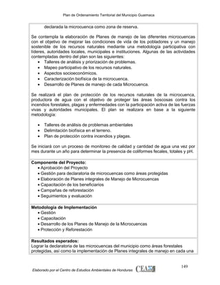 Plan de Ordenamiento Territorial del Municipio Guaimaca

declarada la microcuenca como zona de reserva.
Se contempla la elaboración de Planes de manejo de las diferentes microcuencas
con el objetivo de mejorar las condiciones de vida de los pobladores y un manejo
sostenible de los recursos naturales mediante una metodología participativa con
líderes, autoridades locales, municipales e instituciones. Algunas de las actividades
contempladas dentro del plan son las siguientes:
• Talleres de análisis y priorización de problemas.
• Mapeo participativo de los recursos naturales.
• Aspectos socioeconómicos.
• Caracterización biofísica de la microcuenca.
• Desarrollo de Planes de manejo de cada Microcuenca.
Se realizará el plan de protección de los recursos naturales de la microcuenca,
productora de agua con el objetivo de proteger las áreas boscosas contra los
incendios forestales, plagas y enfermedades con la participación activa de las fuerzas
vivas y autoridades municipales. El plan se realizara en base a la siguiente
metodología:
•
•
•

Talleres de análisis de problemas ambientales
Delimitación biofísica en el terreno.
Plan de protección contra incendios y plagas.

Se iniciará con un proceso de monitoreo de calidad y cantidad de agua una vez por
mes durante un año para determinar la presencia de coliformes fecales, totales y pH.
Componente del Proyecto:
• Aprobación del Proyecto
• Gestión para declaratoria de microcuencas como áreas protegidas
• Elaboración de Planes integrales de Manejo de Microcuencas
• Capacitación de los beneficiarios
• Campañas de reforestación
• Seguimientos y evaluación
Metodología de Implementación
• Gestión
• Capacitación
• Desarrollo de los Planes de Manejo de la Microcuencas
• Protección y Reforestación
Resultados esperados:
Lograr la declaratoria de las microcuencas del municipio como áreas forestales
protegidas, así como la implementación de Planes integrales de manejo en cada una

Elaborado por el Centro de Estudios Ambientales de Honduras

149

 