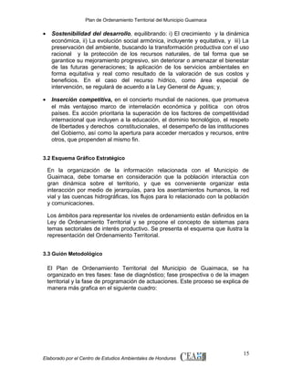 Plan de Ordenamiento Territorial del Municipio Guaimaca

•

Sostenibilidad del desarrollo, equilibrando: i) El crecimiento y la dinámica
económica, ii) La evolución social armónica, incluyente y equitativa, y iii) La
preservación del ambiente, buscando la transformación productiva con el uso
racional y la protección de los recursos naturales, de tal forma que se
garantice su mejoramiento progresivo, sin deteriorar o amenazar el bienestar
de las futuras generaciones; la aplicación de los servicios ambientales en
forma equitativa y real como resultado de la valoración de sus costos y
beneficios. En el caso del recurso hídrico, como área especial de
intervención, se regulará de acuerdo a la Ley General de Aguas; y,

•

Inserción competitiva, en el concierto mundial de naciones, que promueva
el más ventajoso marco de interrelación económica y política con otros
países. Es acción prioritaria la superación de los factores de competitividad
internacional que incluyen a la educación, el dominio tecnológico, el respeto
de libertades y derechos constitucionales, el desempeño de las instituciones
del Gobierno, así como la apertura para acceder mercados y recursos, entre
otros, que propenden al mismo fin.

3.2 Esquema Gráfico Estratégico

En la organización de la información relacionada con el Municipio de
Guaimaca, debe tomarse en consideración que la población interactúa con
gran dinámica sobre el territorio, y que es conveniente organizar esta
interacción por medio de jerarquías, para los asentamientos humanos, la red
vial y las cuencas hidrográficas, los flujos para lo relacionado con la población
y comunicaciones.
Los ámbitos para representar los niveles de ordenamiento están definidos en la
Ley de Ordenamiento Territorial y se propone el concepto de sistemas para
temas sectoriales de interés productivo. Se presenta el esquema que ilustra la
representación del Ordenamiento Territorial.
3.3 Guión Metodológico

El Plan de Ordenamiento Territorial del Municipio de Guaimaca, se ha
organizado en tres fases: fase de diagnóstico; fase prospectiva o de la imagen
territorial y la fase de programación de actuaciones. Este proceso se explica de
manera más grafica en el siguiente cuadro:

Elaborado por el Centro de Estudios Ambientales de Honduras

15

 