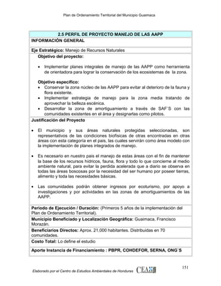 Plan de Ordenamiento Territorial del Municipio Guaimaca

2.5 PERFIL DE PROYECTO MANEJO DE LAS AAPP
INFORMACIÓN GENERAL
Eje Estratégico: Manejo de Recursos Naturales
Objetivo del proyecto:
•

Implementar planes integrales de manejo de las AAPP como herramienta
de orientadora para lograr la conservación de los ecosistemas de la zona.

Objetivo especifico:
• Conservar la zona núcleo de las AAPP para evitar al deterioro de la fauna y
flora existente.
• Implementar estrategia de manejo para la zona media tratando de
aprovechar la belleza escénica.
• Desarrollar la zona de amortiguamiento a través de SAF`S con las
comunidades existentes en el área y designarlas como pilotos.
Justificación del Proyecto
•

El municipio y sus áreas naturales protegidas seleccionadas, son
representativos de las condiciones biofísicas de otras encontradas en otras
áreas con esta categoría en el pais, las cuales servirán como área modelo con
la implementación de planes integrados de manejo.

•

Es necesario en nuestro pais el manejo de estas áreas con el fin de mantener
la base de los recursos hídricos, fauna, flora y todo lo que concierne al medio
ambiente natural, para evitar la perdida acelerada que a diario se observa en
todas las áreas boscosas por la necesidad del ser humano por poseer tierras,
alimento y toda las necesidades básicas.

•

Las comunidades podrán obtener ingresos por ecoturismo, por apoyo a
investigaciones y por actividades en las zonas de amortiguamientos de las
AAPP.

Periodo de Ejecución / Duración: (Primeros 5 años de la implementación del
Plan de Ordenamiento Territorial).
Municipio Beneficiado y Localización Geográfica: Guaimaca, Francisco
Morazán.
Beneficiarios Directos: Aprox. 21,000 habitantes. Distribuidas en 70
comunidades.
Costo Total: Lo define el estudio
Aporte Instancia de Financiamiento : PBPR, COHDEFOR, SERNA, ONG`S

Elaborado por el Centro de Estudios Ambientales de Honduras

151

 