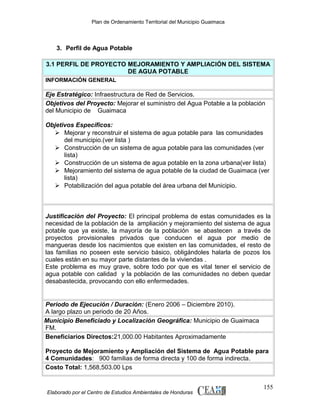 Plan de Ordenamiento Territorial del Municipio Guaimaca

3. Perfil de Agua Potable
3.1 PERFIL DE PROYECTO MEJORAMIENTO Y AMPLIACIÓN DEL SISTEMA
DE AGUA POTABLE
INFORMACIÓN GENERAL

Eje Estratégico: Infraestructura de Red de Servicios.
Objetivos del Proyecto: Mejorar el suministro del Agua Potable a la población
del Municipio de Guaimaca
Objetivos Específicos:
 Mejorar y reconstruir el sistema de agua potable para las comunidades
del municipio.(ver lista )
 Construcción de un sistema de agua potable para las comunidades (ver
lista)
 Construcción de un sistema de agua potable en la zona urbana(ver lista)
 Mejoramiento del sistema de agua potable de la ciudad de Guaimaca (ver
lista)
 Potabilización del agua potable del área urbana del Municipio.

Justificación del Proyecto: El principal problema de estas comunidades es la
necesidad de la población de la ampliación y mejoramiento del sistema de agua
potable que ya existe, la mayoría de la población se abastecen a través de
proyectos provisionales privados que conducen el agua por medio de
mangueras desde los nacimientos que existen en las comunidades, el resto de
las familias no poseen este servicio básico, obligándoles halarla de pozos los
cuales están en su mayor parte distantes de la viviendas .
Este problema es muy grave, sobre todo por que es vital tener el servicio de
agua potable con calidad y la población de las comunidades no deben quedar
desabastecida, provocando con ello enfermedades.

Periodo de Ejecución / Duración: (Enero 2006 – Diciembre 2010).
A largo plazo un periodo de 20 Años.
Municipio Beneficiado y Localización Geográfica: Municipio de Guaimaca
FM.
Beneficiarios Directos:21,000.00 Habitantes Aproximadamente
Proyecto de Mejoramiento y Ampliación del Sistema de Agua Potable para
4 Comunidades: 900 familias de forma directa y 100 de forma indirecta.
Costo Total: 1,568,503.00 Lps

Elaborado por el Centro de Estudios Ambientales de Honduras

155

 