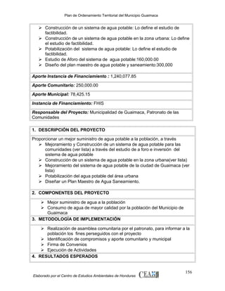 Plan de Ordenamiento Territorial del Municipio Guaimaca

 Construcción de un sistema de agua potable: Lo define el estudio de
factibilidad.
 Construcción de un sistema de agua potable en la zona urbana: Lo define
el estudio de factibilidad.
 Potabilización del sistema de agua potable: Lo define el estudio de
factibilidad.
 Estudio de Aforo del sistema de agua potable:160,000.00
 Diseño del plan maestro de agua potable y saneamiento:300,000
Aporte Instancia de Financiamiento : 1,240,077.85
Aporte Comunitario: 250,000.00
Aporte Municipal: 78,425.15
Instancia de Financiamiento: FHIS
Responsable del Proyecto: Municipalidad de Guaimaca, Patronato de las
Comunidades
1. DESCRIPCIÓN DEL PROYECTO
Proporcionar un mejor suministro de agua potable a la población, a través
 Mejoramiento y Construcción de un sistema de agua potable para las
comunidades (ver lista) a través del estudio de a foro e inversión del
sistema de agua potable
 Construcción de un sistema de agua potable en la zona urbana(ver lista)
 Mejoramiento del sistema de agua potable de la ciudad de Guaimaca (ver
lista)
 Potabilización del agua potable del área urbana
 Diseñar un Plan Maestro de Agua Saneamiento.
2. COMPONENTES DEL PROYECTO
 Mejor suministro de agua a la población
 Consumo de agua de mayor calidad por la población del Municipio de
Guaimaca
3. METODOLOGÍA DE IMPLEMENTACIÓN
 Realización de asamblea comunitaria por el patronato, para informar a la
población los fines perseguidos con el proyecto
 Identificación de compromisos y aporte comunitario y municipal
 Firma de Convenios
 Ejecución de Actividades
4. RESULTADOS ESPERADOS

Elaborado por el Centro de Estudios Ambientales de Honduras

156

 