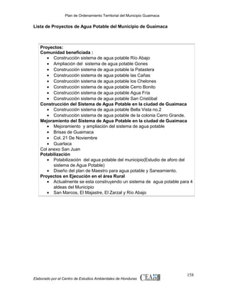 Plan de Ordenamiento Territorial del Municipio Guaimaca

Lista de Proyectos de Agua Potable del Municipio de Guaimaca

Proyectos:
Comunidad beneficiada :
• Construcción sistema de agua potable Río Abajo
• Ampliación del sistema de agua potable Gones
• Construcción sistema de agua potable la Patastera
• Construcción sistema de agua potable las Cañas
• Construcción sistema de agua potable los Chelones
• Construcción sistema de agua potable Cerro Bonito
• Construcción sistema de agua potable Agua Fría
• Construcción sistema de agua potable San Cristóbal
Construcción del Sistema de Agua Potable en la ciudad de Guaimaca
• Construcción sistema de agua potable Bella Vista no.2
• Construcción sistema de agua potable de la colonia Cerro Grande.
Mejoramiento del Sistema de Agua Potable en la ciudad de Guaimaca
• Mejoramiento y ampliación del sistema de agua potable
• Brisas de Guaimaca
• Col. 21 De Noviembre
• Guarlaca
Col anexo San Juan
Potabilización
• Potabilización del agua potable del municipio(Estudio de aforo del
sistema de Agua Potable)
• Diseño del plan de Maestro para agua potable y Saneamiento.
Proyectos en Ejecución en el área Rural
• Actualmente se esta construyendo un sistema de agua potable para 4
aldeas del Municipio
• San Marcos, El Majastre, El Zarzal y Río Abajo

Elaborado por el Centro de Estudios Ambientales de Honduras

158

 