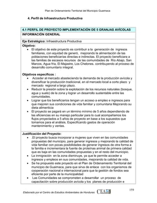 Plan de Ordenamiento Territorial del Municipio Guaimaca

4. Perfil de Infraestructura Productiva

4.1 PERFIL DE PROYECTO IMPLEMENTACIÓN DE 5 GRANJAS AVÍCOLAS
INFORMACIÓN GENERAL
Eje Estratégico: Infraestructura Productiva
Objetivo:
• El objetivo de este proyecto es contribuir a la generación de ingresos
familiares, con equidad de generó, mejorando la alimentación de las
poblaciones beneficiarías directas e indirectas. El proyecto beneficiara a
las familias de escasos recursos de las comunidades de Río Abajo, San
Marcos, Agua fría, El Majastre, Los Chelones. contribuyendo al proceso de
desarrollo comunitario integral.
Objetivos específicos :
• Acceder al mercado abasteciendo la demanda de la producción avícola y
diversificar la producción tradicional, en el mercado local a corto plazo y
mercado regional a largo plazo.
• Reducir la presión sobre la explotación de los recursos naturales (bosque,
agua y suelo) de la zona y lograr un desarrollo sustentable entre las
comunidades.
• Lograr que los beneficiarios tengan un acceso a empleo e ingresos para
que mejoren sus condiciones de vida familiar y comunitaria Mejorando su
dieta alimenticia
• El proyecto se pagará en un término mínimo de 5 años dependiendo de
las eficiencias en su manejo particular para lo cual acompañamos los
flujos proyectados a 5 años de proyecto en base a los supuestos que
tomamos para el análisis. Especificando gastos de operación
mantenimiento y ventas.
Justificación del Proyecto:
• .El proyecto busca incorporar a mujeres que viven en las comunidades
propuestas del municipio, para generar ingresos y mejorando la calidad de
vida familiar con pocas posibilidades de generar ingresos de otra forma a
la familia e incrementara la fuente de proteínas animal de primera calidad
que es baja en las comunidades propuestas y en el resto del municipio.
• La inmigración en la zona disminuye, ya que le permite acceder a
ingresos y empleos en sus comunidades, mejorando la calidad de vida.
• Se ha propuesto este proyecto en el Plan de Ordenamiento Territorial del
municipio de Guaimaca, para que sirva de enlace con los organismos de
cooperación nacional e internacional para que la gestión de fondos sea
eficiente por parte de la municipalidad
• Las Comunidades se comprometen a desarrollar un proceso de
capacitación sobre producción avícola y los planes de producción e
Elaborado por el Centro de Estudios Ambientales de Honduras

159

 