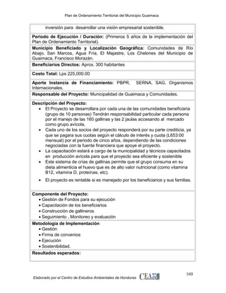 Plan de Ordenamiento Territorial del Municipio Guaimaca

inversión para desarrollar una visión empresarial sostenible.
Periodo de Ejecución / Duración: (Primeros 5 años de la implementación del
Plan de Ordenamiento Territorial).
Municipio Beneficiado y Localización Geográfica: Comunidades de Río
Abajo, San Marcos, Agua Fría, El Majastre, Los Chelones del Municipio de
Guaimaca, Francisco Morazán.
Beneficiarios Directos: Aprox. 300 habitantes
Costo Total: Lps 225,000.00
Aporte Instancia de Financiamiento: PBPR, SERNA, SAG, Organismos
Internacionales.
Responsable del Proyecto: Municipalidad de Guaimaca y Comunidades.
Descripción del Proyecto:
• El Proyecto se desarrollara por cada una de las comunidades beneficiaria
(grupo de 10 personas) Tendrán responsabilidad particular cada persona
por el manejo de las 160 gallinas y las 2 jaulas accesando al mercado
como grupo avícola,
• Cada uno de los socios del proyecto responderá por su parte crediticia, ya
que se pagara sus cuotas según el cálculo de interés y cuota (L653:00
mensual) por el periodo de cinco años, dependiendo de las condiciones
negociadas con la fuente financiera que apoye el proyecto.
• La capacitación estará a cargo de la municipalidad y técnicos capacitados
en producción avícola para que el proyecto sea eficiente y sostenible
• Este sistema de crías de gallinas permite que el grupo consuma en su
dieta alimenticia el huevo que es de alto valor nutricional (como vitamina
B12, vitamina D, proteínas, etc).
•

El proyecto es rentable si es manejado por los beneficiarios y sus familias.

Componente del Proyecto:
• Gestión de Fondos para su ejecución
• Capacitación de los beneficiarios
• Construcción de gallineros
• Seguimiento , Monitoreo y evaluación
Metodología de Implementación
• Gestión
• Firma de convenios
• Ejecución
• Sostenibilidad.
Resultados esperados:

Elaborado por el Centro de Estudios Ambientales de Honduras

160

 
