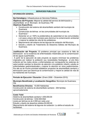 Plan de Ordenamiento Territorial del Municipio Guaimaca

SERVICIOS PUBLICOS
INFORMACIÓN GENERAL

Eje Estratégico: Infraestructura en Servicios Públicos.
Objetivos del Proyecto: Mejorar la calidad del servicio de letrinización y
alcantarillado en el Municipio de Guaimaca. FM
Objetivos Específicos:
 Construcción del sistema del alcantarillado sanitario del municipio de
Guaimaca
 Construcción de letrinas en las comunidades del municipio de
Guaimaca.*
 Solventar en un 100% la problemática de salubridad en las comunidades
y el casco urbano del municipio para disminuir la contaminación ambiental
y mejorar la calidad de vida de los pobladores.
 Mejoramiento del sistema de las lagunas de oxidación del Municipio.
 Estudio y diseño de Tratamiento de Desechos Sólidos del Municipio de
Guaimaca.
Justificación del Proyecto: El problema principal que ocasiona la falta de
letrinización es la incidencia de enfermedades intestinales por la contaminación
de las aguas superficiales.
A partir de la ejecución de este proyecto se espera minimizar los problemas
originados por realizar la población sus necesidades fisiológicas al aire libre
evitando así los malos olores y enfermedades por consiguiente los sistemas de
salud podrán cambiar la dirección de atención a la población infantil y adulta en
enfermedades gastrointestinales y mejorar la atención en otros padecimientos.
Por ello es de mucha prioridad establecer proyectos de alcantarillado sanitario y
letrinización para que disminuya la contaminación y mejore la calidad de vida de
los habitantes del municipio.
Periodo de Ejecución / Duración: (Enero 2006 – Diciembre 2010).
Municipio Beneficiado y Localización Geográfica: Municipio de Guaimaca,
FM.
Beneficiarios Directos: 10,000 Habitantes
Construcción de sistema de alcantarillado sanitario : 294 familias
aproximadamente
.
Costo Total:
Sistema de alcantarillado sanitario:1,000,000.00
Construcción de letrinas: 1,632,500.00el
(costo por letrinas es de 2,500 por cada una)
Estudio y diseño de desechos sólidos:50,000.00
Mejoramiento del sistema de lagunas de oxidación: Lo define el estudio de
factibilidad.

Elaborado por el Centro de Estudios Ambientales de Honduras

162

 