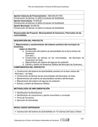 Plan de Ordenamiento Territorial del Municipio Guaimaca

Aporte Instancia de Financiamiento : 880,000.00 FHIS
Construcción de letrinas: lo define el estudio de factibilidad.
Aporte Comunitario: 70,000.00
Construcción de letrinas: lo define el estudio de factibilidad.
Aporte Municipal: 50,000.00
Construcción de letrinas: lo define el estudio de factibilidad.
Responsable del Proyecto: Municipalidad de Guaimaca, Patronatos de las
comunidades.
DESCRIPCIÓN DEL PROYECTO
1. Mejoramiento y mantenimiento del sistema sanitario del municipio de
Guaimaca.
según se describe :
a. Construcción del sistema de alcantarillado de la Zona Urbana de
Guaimaca
(Ver lista )
b. Construcción de letrinas en las comunidades del Municipio de
Guaimaca( ver lista)
c. Mejoramiento del sistema de lagunas de oxidación
d. Estudio y diseño de Desechos Sólidos del Municipio de Guaimaca.
COMPONENTES DEL PROYECTO
• Construcción del sistema de alcantarillado sanitario en la área urbana del
Municipio ( ver lista)
• Construcción de letrinas de las comunidades del Municipio( ver lista)
• Mantenimiento del sistema de alcantarillado sanitario del Municipio.
• Mejoramiento del sistema de lagunas de oxidación
• Estudio y diseño de Desechos Sólidos
METODOLOGÍA DE IMPLEMENTACIÓN
•
•
•
•

Identificación de Beneficiarios
Identificación de compromiso y aporte comunitario y municipal
Firma de Convenios
Ejecución de Actividades

RESULTADOS ESPERADOS
• Construcción del sistema de alcantarillado en 10 colonias del Casco Urbano

Elaborado por el Centro de Estudios Ambientales de Honduras

163

 