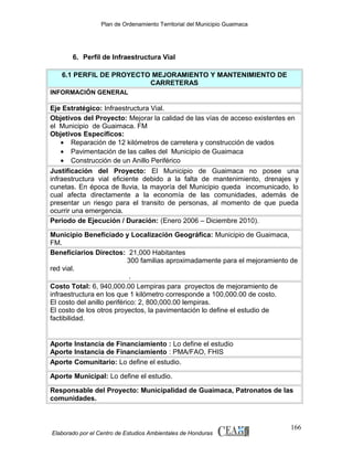 Plan de Ordenamiento Territorial del Municipio Guaimaca

6. Perfil de Infraestructura Vial
6.1 PERFIL DE PROYECTO MEJORAMIENTO Y MANTENIMIENTO DE
CARRETERAS
INFORMACIÓN GENERAL

Eje Estratégico: Infraestructura Vial.
Objetivos del Proyecto: Mejorar la calidad de las vías de acceso existentes en
el Municipio de Guaimaca. FM
Objetivos Específicos:
• Reparación de 12 kilómetros de carretera y construcción de vados
• Pavimentación de las calles del Municipio de Guaimaca
• Construcción de un Anillo Periférico
Justificación del Proyecto: El Municipio de Guaimaca no posee una
infraestructura vial eficiente debido a la falta de mantenimiento, drenajes y
cunetas. En época de lluvia, la mayoría del Municipio queda incomunicado, lo
cual afecta directamente a la economía de las comunidades, además de
presentar un riesgo para el transito de personas, al momento de que pueda
ocurrir una emergencia.
Periodo de Ejecución / Duración: (Enero 2006 – Diciembre 2010).
Municipio Beneficiado y Localización Geográfica: Municipio de Guaimaca,
FM.
Beneficiarios Directos: 21,000 Habitantes
300 familias aproximadamente para el mejoramiento de
red vial.
.
Costo Total: 6, 940,000.00 Lempiras para proyectos de mejoramiento de
infraestructura en los que 1 kilómetro corresponde a 100,000.00 de costo.
El costo del anillo periférico: 2, 800,000.00 lempiras.
El costo de los otros proyectos, la pavimentación lo define el estudio de
factibilidad.

Aporte Instancia de Financiamiento : Lo define el estudio
Aporte Instancia de Financiamiento : PMA/FAO, FHIS
Aporte Comunitario: Lo define el estudio.
Aporte Municipal: Lo define el estudio.
Responsable del Proyecto: Municipalidad de Guaimaca, Patronatos de las
comunidades.

Elaborado por el Centro de Estudios Ambientales de Honduras

166

 