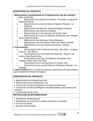 Plan de Ordenamiento Territorial del Municipio Guaimaca

DESCRIPCIÓN DEL PROYECTO
1.Mejoramiento y mantenimiento de la infraestructura vial del municipio
según se describe :
•
Mejoramiento ruta Ciudad de Guaimaca - Río Abajo La laguna El
Zarzal San Marcos.
•
Mejoramiento de la ruta San Marcos- Majastre- Piñuelas – La
Patastera
•
Mejoramiento ruta Menonita ,Nueva Esmeralda y Guarlaca
•
Mejoramiento ruta Guaimaca el Destino
•
Mejoramiento de la ruta Guaimaca- El Tomate- Orica
•
Mejoramiento de la ruta Los Chelones- Guaracacal- San CristóbalCasas Viejas-Río Abajo
•
Mejoramiento ruta Guaimaca, Calona,Maraquito
•
Mejoramiento ruta Cerro Bonito, Santa Inés, Piedras de Afilar
•
Mejoramiento de la ruta Ciudad de Guaimaca – Sanquín.
2. Pavimentación
•
Pavimentación rutas Ciudad de Guaimaca - Río Abajo – La laguna
El Zarzal – San Marcos
•
Pavimentación de la ruta Ciudad de Guaimaca – Sanquín, Los
Leones, hasta Buenos Aires
•
Pavimentación de la ruta Los Chelones- Guaracacal- San
Cristóbal- Casas Viejas- Río Abajo
•
Pavimentación de la ruta Guaimaca- El Tomate- Orica
•
Pavimentación de la ruta San Marcos- El Majastre- Piñuelas – La
Patastera
3. Anillo Periférico. En la ciudad de Guaimaca construcción del anillo periférico
( aproximadamente 20 Kms de longitud)
COMPONENTES DEL PROYECTO
• Mejoramiento de la infraestructura vial
• Mantenimiento de la infraestructura vial
• Construcción de obras de drenaje en carreteras del Municipio
• Construcción de obras de Mitigación de deslizamientos y derrumbes en las
carreteras
• Construcción de tres vados
METODOLOGÍA DE IMPLEMENTACIÓN
•
•
•
•

Identificación de Beneficiarios
Identificación de compromiso y aporte comunitario y municipal
Firma de Convenios
Ejecución de Actividades

Elaborado por el Centro de Estudios Ambientales de Honduras

167

 
