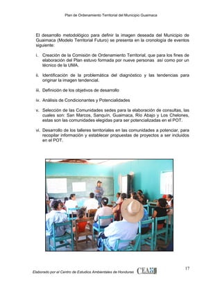 Plan de Ordenamiento Territorial del Municipio Guaimaca

El desarrollo metodológico para definir la imagen deseada del Municipio de
Guaimaca (Modelo Territorial Futuro) se presenta en la cronología de eventos
siguiente:
i. Creación de la Comisión de Ordenamiento Territorial, que para los fines de
elaboración del Plan estuvo formada por nueve personas así como por un
técnico de la UMA.
ii. Identificación de la problemática del diagnóstico y las tendencias para
originar la imagen tendencial.
iii. Definición de los objetivos de desarrollo
iv. Análisis de Condicionantes y Potencialidades
v. Selección de las Comunidades sedes para la elaboración de consultas, las
cuales son: San Marcos, Sanquín, Guaimaca, Río Abajo y Los Chelones,
estas son las comunidades elegidas para ser potencializadas en el POT.
vi. Desarrollo de los talleres territoriales en las comunidades a potenciar, para
recopilar información y establecer propuestas de proyectos a ser incluidos
en el POT.

Elaborado por el Centro de Estudios Ambientales de Honduras

17

 