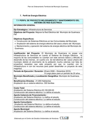 Plan de Ordenamiento Territorial del Municipio Guaimaca

7. Perfil de Energía Eléctrica
7.1 PERFIL DE PROYECTO MEJORAMIENTO Y MANTENIMIENTO DEL
SISTEMA DE RED ELÉCTRICA
INFORMACIÓN GENERAL

Eje Estratégico: Infraestructura de Servicios
Objetivos del Proyecto: Mejorar la Red Eléctrica del Municipio de Guaimaca.
FM
Objetivos Específicos:
• Construcción de Sistemas Eléctricos en las Comunidades del Municipio
• Ampliación del sistema de energía eléctrica del casco urbano del Municipio.
• Mantenimiento y operación del sistema de energía eléctrica del Municipio de
Guaimaca.
Justificación del Proyecto: El Municipio de Guaimaca no posee una
infraestructura de Servicios en cuanto al Sistema de Energía Eléctrica , la
mayoría de las comunidades no cuentan con este servicio básico y dificulta el
desarrollo de las mismas , en cuanto a la de red eléctrica del casco urbano del
municipio debido al crecimiento de la población mucha colonias (ver lista de
proyectos) necesitan que este proyecto por que no cuentan con la
infraestructura ni con los recursos para poder desarrollar un proyecto de esta
magnitud.
Periodo de Ejecución / Duración: (Enero 2006 – Diciembre 2010).
A Largo plazo para un periodo de 20 años.
Municipio Beneficiado y Localización Geográfica: Municipio de Guaimaca,
FM.
Beneficiarios Directos: 21,000 Habitantes
Ampliación de un sistema eléctrico: 300 familias
.
Costo Total:
Ampliación del Sistema Eléctrico:20,100,000.00
Construcción del sistema eléctrico: Lo define el estudio
Aporte Instancia de Financiamiento :
Ampliación del Sistema Eléctrico: Lo define el estudio
Construcción del sistema eléctrico: Lo define el estudio
Aporte Comunitario:
Ampliación del Sistema Eléctrico: Lo define el estudio
Construcción del sistema eléctrico: Lo define el estudio
Aporte Municipal:
Ampliación del Sistema Eléctrico: Lo define el estudio

Elaborado por el Centro de Estudios Ambientales de Honduras

170

 