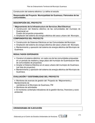 Plan de Ordenamiento Territorial del Municipio Guaimaca

Construcción del sistema eléctrico: Lo define el estudio
Responsable del Proyecto: Municipalidad de Guaimaca, Patronatos de las
comunidades.
DESCRIPCIÓN DEL PROYECTO
1.Mejoramiento de la Infraestructura de Servicios (Red Eléctrica)
• Construcción del Sistema eléctrico de las comunidades del municipio de
Guaimaca( ver
Cuadro de proyectos propuestos
• Ampliación del sistema de energía eléctrica del casco urbano del Municipio.
COMPONENTES DEL PROYECTO
• Construcción de Sistemas Eléctricos en las Comunidades del Municipio
• Ampliación del sistema de energía eléctrica del casco urbano del Municipio.
• Mantenimiento y operación del sistema de energía eléctrica del Municipio de
Guaimaca.
RESULTADOS ESPERADOS
• Construir el sistema eléctrico en cada una de las comunidades propuestas
en un periodo de mediano y largo plazo del municipio de Guaimaca(ver lista
de comunidades de proyectos)
• Ampliar el Sistema Eléctrico en el casco urbano del municipio de Guaimaca.
(ver lista de proyectos)
• Mantenimiento y operación del sistema de energía eléctrica del Municipio de
Guaimaca.
EVALUACIÓN Y SOSTENIBILIDAD DEL PROYECTO
• Monitoreo de avances de gestión del Proyecto de Mejoramiento y
Mantenimiento de
carreteras en el Municipio de Guaimaca, FM
• Monitoreo de actividades
• El monitoreo contempla indicadores de la gestión técnica, financiera y socio
ambiental.

CRONOGRAMA DE EJECUCIÓN

Elaborado por el Centro de Estudios Ambientales de Honduras

171

 