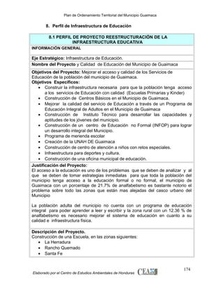Plan de Ordenamiento Territorial del Municipio Guaimaca

8. Perfil de Infraestructura de Educación
8.1 PERFIL DE PROYECTO REESTRUCTURACIÓN DE LA
INFRAESTRUCTURA EDUCATIVA
INFORMACIÓN GENERAL

Eje Estratégico: Infraestructura de Educación.
Nombre del Proyecto y Calidad de Educación del Municipio de Guaimaca
Objetivos del Proyecto: Mejorar el acceso y calidad de los Servicios de
Educación de la población del municipio de Guaimaca.
Objetivos Específicos:
• Construir la infraestructura necesaria para que la población tenga acceso
a los servicios de Educación con calidad (Escuelas Primarias y Kinder)
• Construcción de Centros Básicos en el Municipio de Guaimaca.
• Mejorar la calidad del servicio de Educación a través de un Programa de
Educación Integral de Adultos en el Municipio de Guaimaca
• Construcción de Instituto Técnico para desarrollar las capacidades y
aptitudes de los jóvenes del municipio.
• Construcción de un centro de Educación no Formal (INFOP) para lograr
un desarrollo integral del Municipio.
• Programa de merienda escolar
• Creación de la UNAH DE Guaimaca
• Construcción de centro de atención a niños con retos especiales.
• Infraestructura para deportes y cultura.
• Construcción de una oficina municipal de educación.
Justificación del Proyecto:
El acceso a la educación es uno de los problemas que se deben de analizar y al
que se deben de tomar estrategias inmediatas para que toda la población del
municipio tenga acceso a la educación formal o no formal, el municipio de
Guaimaca con un porcentaje de 21.7% de analfabetismo es bastante notorio el
problema sobre todo las zonas que están mas alejadas del casco urbano del
Municipio
La población adulta del municipio no cuenta con un programa de educación
integral para poder aprender a leer y escribir y la zona rural con un 12.36 % de
analfabetismo es necesario mejorar el sistema de educación en cuanto a su
calidad e infraestructura física.
Descripción del Proyecto.
Construcción de una Escuela, en las zonas siguientes:
• La Herradura
• Rancho Quemado
• Santa Fe

Elaborado por el Centro de Estudios Ambientales de Honduras

174

 
