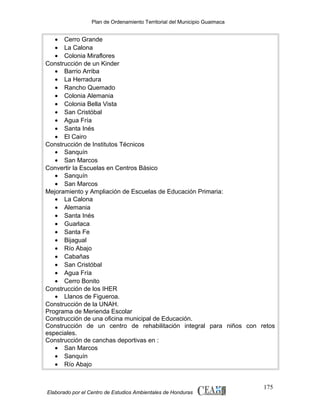 Plan de Ordenamiento Territorial del Municipio Guaimaca

• Cerro Grande
• La Calona
• Colonia Miraflores
Construcción de un Kinder
• Barrio Arriba
• La Herradura
• Rancho Quemado
• Colonia Alemania
• Colonia Bella Vista
• San Cristóbal
• Agua Fría
• Santa Inés
• El Cairo
Construcción de Institutos Técnicos
• Sanquín
• San Marcos
Convertir la Escuelas en Centros Básico
• Sanquín
• San Marcos
Mejoramiento y Ampliación de Escuelas de Educación Primaria:
• La Calona
• Alemania
• Santa Inés
• Guarlaca
• Santa Fe
• Bijagual
• Río Abajo
• Cabañas
• San Cristóbal
• Agua Fría
• Cerro Bonito
Construcción de los IHER
• Llanos de Figueroa.
Construcción de la UNAH.
Programa de Merienda Escolar
Construcción de una oficina municipal de Educación.
Construcción de un centro de rehabilitación integral para niños con retos
especiales.
Construcción de canchas deportivas en :
• San Marcos
• Sanquín
• Río Abajo

Elaborado por el Centro de Estudios Ambientales de Honduras

175

 