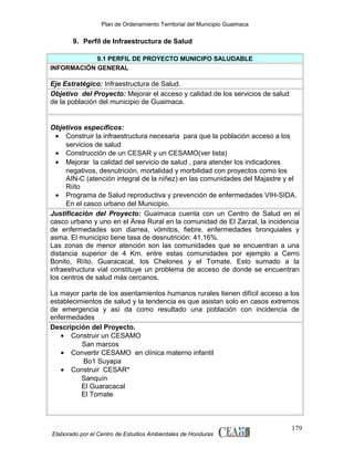 Plan de Ordenamiento Territorial del Municipio Guaimaca

9. Perfil de Infraestructura de Salud
9.1 PERFIL DE PROYECTO MUNICIPO SALUDABLE
INFORMACIÓN GENERAL

Eje Estratégico: Infraestructura de Salud.
Objetivo del Proyecto: Mejorar el acceso y calidad de los servicios de salud
de la población del municipio de Guaimaca.

Objetivos específicos:
• Construir la infraestructura necesaria para que la población acceso a los
servicios de salud
• Construcción de un CESAR y un CESAMO(ver lista)
• Mejorar la calidad del servicio de salud , para atender los indicadores
negativos, desnutrición, mortalidad y morbilidad con proyectos como los
AIN-C (atención integral de la niñez) en las comunidades del Majastre y el
Riíto
• Programa de Salud reproductiva y prevención de enfermedades VIH-SIDA.
En el casco urbano del Municipio.
Justificación del Proyecto: Guaimaca cuenta con un Centro de Salud en el
casco urbano y uno en el Área Rural en la comunidad de El Zarzal, la incidencia
de enfermedades son diarrea, vómitos, fiebre, enfermedades bronquiales y
asma. El municipio tiene tasa de desnutrición: 41.16%.
Las zonas de menor atención son las comunidades que se encuentran a una
distancia superior de 4 Km. entre estas comunidades por ejemplo a Cerro
Bonito, Riíto, Guaracacal, los Chelones y el Tomate. Esto sumado a la
infraestructura vial constituye un problema de acceso de donde se encuentran
los centros de salud más cercanos,
La mayor parte de los asentamientos humanos rurales tienen difícil acceso a los
establecimientos de salud y la tendencia es que asistan solo en casos extremos
de emergencia y así da como resultado una población con incidencia de
enfermedades
Descripción del Proyecto.
• Construir un CESAMO
San marcos
• Convertir CESAMO en clínica materno infantil
Bo1 Suyapa
• Construir CESAR*
Sanquín
El Guaracacal
El Tomate

Elaborado por el Centro de Estudios Ambientales de Honduras

179

 