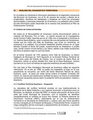 Plan de Ordenamiento Territorial del Municipio Guaimaca

IV.

ANÁLISIS DEL DIAGNOSTICO TERRITORIAL

En el análisis se interpreta la información planteada en el diagnóstico situacional
del Municipio de Guaimaca, con el fin de conocer las causas y efectos de la
problemática, identificar las debilidades y fortalezas así como las principales
oportunidades y amenazas presentes en el territorio y su población para a partir
de esta información poder desarrollar de la manera mas beneficiosa el Plan de
Ordenamiento Territorial.
4.1 Análisis de Límites territoriales

No existe en la Municipalidad de Guaimaca mucha documentación sobre la
creación del Municipio. Por un lado, un escrito escueto de la investigadora
social Carmen Fiallos, describe que en el 1,682 vino a Guatemala a Honduras el
Lic. Antonio Navía Bolaños, quien a solicitud del cura del partido de Cantarranas,
mando que los indios del Valle de Guaimaca, que vivían en rancherías, se
reubicaron a un poblado. Sus primeros habitantes residían primero en un lugar
llamado Coyoles al Norte del pueblo, posteriormente se trasladaron a pueblo
viejo, donde vivieron mucho tiempo y por último, debido a las malas condiciones
del clima se pasaron lugar en que hoy existe.
En el primer recuento de 1791 aparece como Villa de Guaimaca. Le dieron
Categoría de Municipio en 1873 figurando en la División Política Territorial de
1889, como parte del Distrito de Cedros, con el nombre de Santa Rosa de
Guaimaca; siendo su primer Alcalde Don José de la Rosa Rodríguez, nombre
que lleva en su honor el Instituto de segunda enseñanza de esta localidad. 4
Por otro lado el Plan Estratégico Municipal de Guaimaca refleja las siguiente
información: En el año de 1958, el pueblo fue trasladado al lugar en el que
actualmente se encuentra, por orden del Santo Misionero Manuel de Jesús
Subirana, quien al pasar por estas tierras ordenó el traslado inmediato del
mismo, en vista de que existía poca cantidad de agua y la misma no presentaba
condiciones necesarias para la salud, la población sufría de paludismo, malaria y
disentería.
4.1.1 Conflicto Territorial Guaimaca – Teupasenti

La naturaleza del conflicto territorial consiste en que tradicionalmente la
población de la Aldea Chelones y sus caseríos reconocen a Guaimaca como su
Municipio, no obstante, el mapa del SINIT no incluye esta porción de tierra como
parte del Limite Municipal de Guaimaca. Con el propósito de identificar
cartográficamente el conflicto se buscó tres fuentes: el Sistema Nacional de
Información Territorial (SINIT), dependiente por la Ley de Ordenamiento
Territorial en la Secretaría de Gobernación y Justicia, pero que forma operativa
ha sido manejada por el Proyecto de Bosques y Productividad Rural, muestra el
mapa cartográfico del los municipios y departamentos de Honduras y que tiene
4

Tomado del PEDM del Municipio de Guaimaca

Elaborado por el Centro de Estudios Ambientales de Honduras

20

 