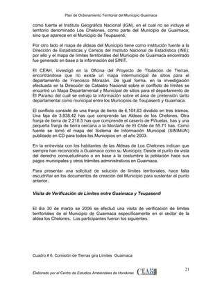 Plan de Ordenamiento Territorial del Municipio Guaimaca

como fuente el Instituto Geográfico Nacional (IGN), en el cual no se incluye el
territorio denominado Los Chelones, como parte del Municipio de Guaimaca;
sino que aparece en el Municipio de Teupasenti.
Por otro lado el mapa de aldeas del Municipio tiene como institución fuente a la
Dirección de Estadísticas y Censos del Instituto Nacional de Estadística (INE);
por ello y el mapa de límites territoriales del Municipio de Guaimaca encontrado
fue generado en base a la información del SINIT.
El CEAH, investigó en la Oficina del Proyecto de Titulación de Tierras,
encontrándose que no existe un mapa intermunicipal de sitios para el
departamento de Francisco Morazán. De igual forma, en la investigación
efectuada en la Dirección de Catastro Nacional sobre el conflicto de límites se
encontró un Mapa Departamental y Municipal de sitios para el departamento de
El Paraíso del cual se extrajo la información sobre el área de pretensión tanto
departamental como municipal entre los Municipios de Teupasenti y Guaimaca.
El conflicto consiste de una franja de tierra de 6,104.63 dividido en tres tramos.
Una faja de 3,838.42 has que comprende las Aldeas de los Chelones, Otra
franja de tierra de 2,210.5 has que comprende el caserío de Piñuelas, has y una
pequeña franja de tierra cercana a la Montaña de El Chile de 55.71 has. Como
fuente se tomó el mapa del Sistema de Información Municipal (SINIMUN)
publicado en CD para todos los Municipios en el año 2003.
En la entrevista con los habitantes de las Aldeas de Los Chelones indican que
siempre han reconocido a Guaimaca como su Municipio; Desde el punto de vista
del derecho consuetudinario o en base a la costumbre la población hace sus
pagos municipales y otros trámites administrativos en Guaimaca.
Para presentar una solicitud de solución de límites territoriales, hace falta
escudriñar en los documentos de creación del Municipio para sustentar el punto
anterior.
Visita de Verificación de Límites entre Guaimaca y Teupasenti
El día 30 de marzo se 2006 se efectuó una visita de verificación de limites
territoriales de el Municipio de Guaimaca específicamente en el sector de la
aldea los Chelones. Los participantes fueron los siguientes:

Cuadro # 6. Comisión de Tierras gira Límites Guaimaca

Elaborado por el Centro de Estudios Ambientales de Honduras

21

 